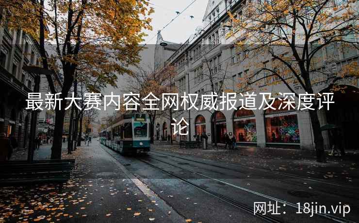 最新大赛内容全网权威报道及深度评论