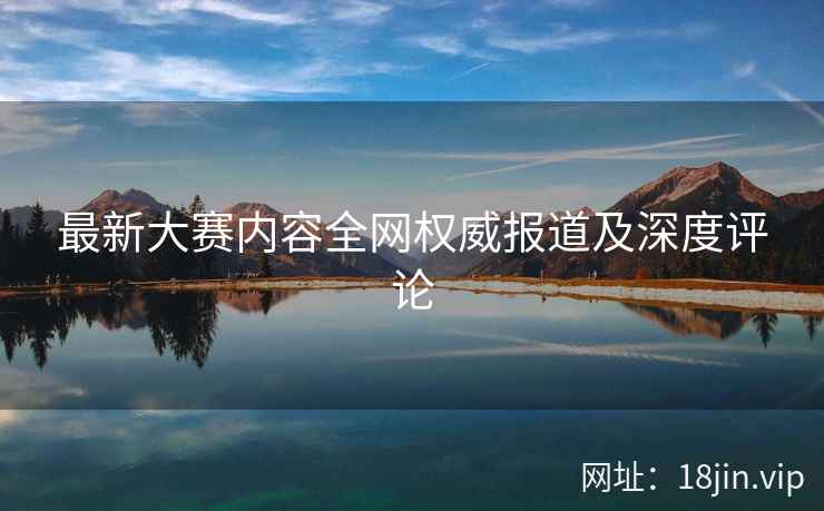 最新大赛内容全网权威报道及深度评论
