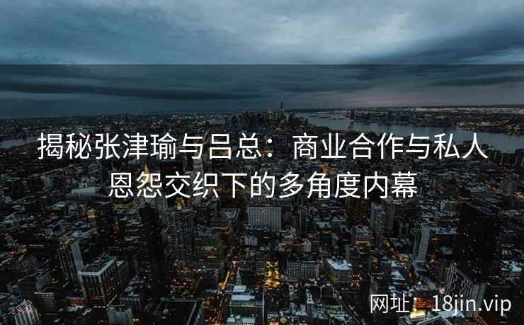 揭秘张津瑜与吕总：商业合作与私人恩怨交织下的多角度内幕