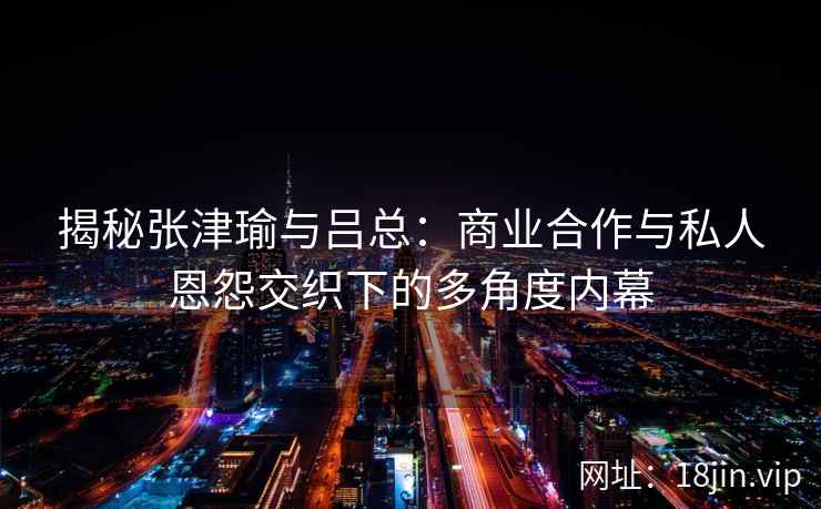 揭秘张津瑜与吕总：商业合作与私人恩怨交织下的多角度内幕