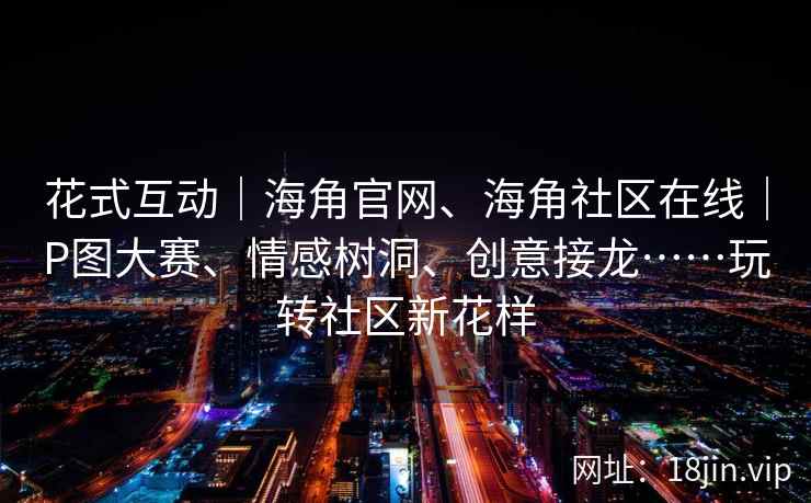 花式互动｜海角官网、海角社区在线｜P图大赛、情感树洞、创意接龙……玩转社区新花样