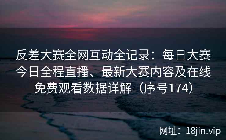 反差大赛全网互动全记录：每日大赛今日全程直播、最新大赛内容及在线免费观看数据详解（序号174）