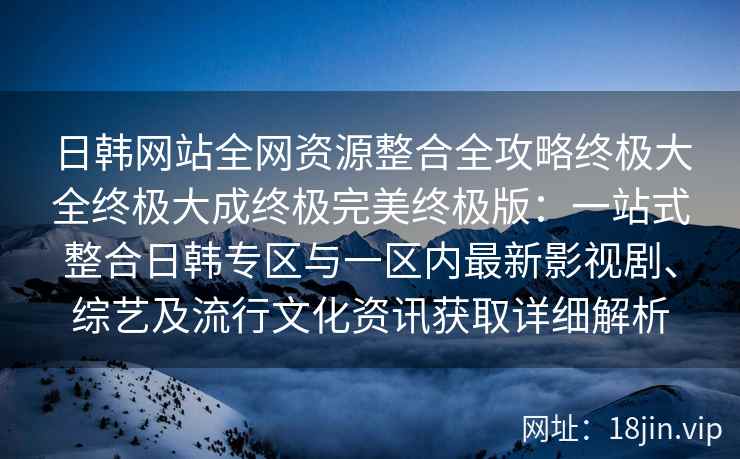 日韩网站全网资源整合全攻略终极大全终极大成终极完美终极版：一站式整合日韩专区与一区内最新影视剧、综艺及流行文化资讯获取详细解析