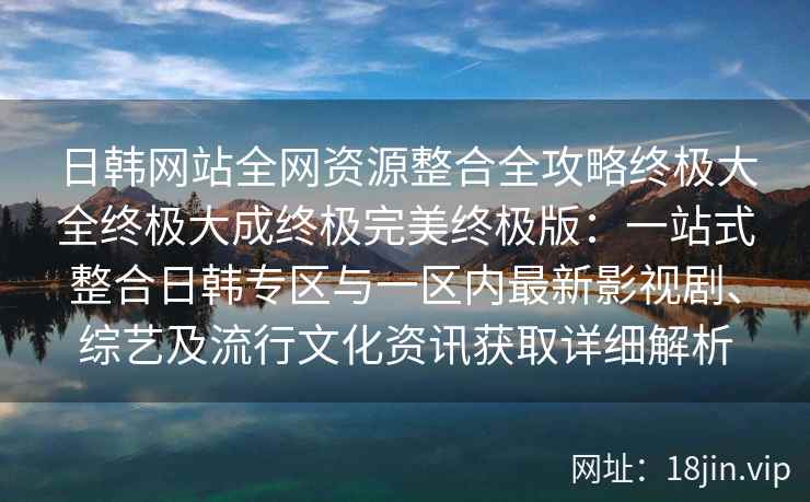 日韩网站全网资源整合全攻略终极大全终极大成终极完美终极版：一站式整合日韩专区与一区内最新影视剧、综艺及流行文化资讯获取详细解析
