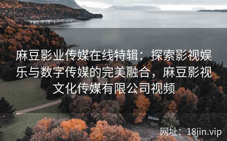 麻豆影业传媒在线特辑：探索影视娱乐与数字传媒的完美融合，麻豆影视文化传媒有限公司视频