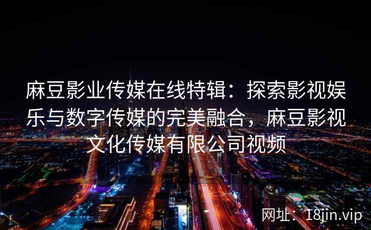 麻豆影业传媒在线特辑：探索影视娱乐与数字传媒的完美融合，麻豆影视文化传媒有限公司视频