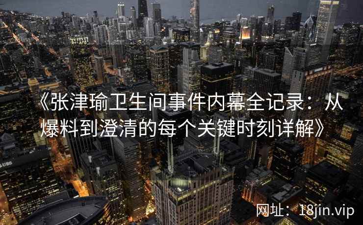 《张津瑜卫生间事件内幕全记录：从爆料到澄清的每个关键时刻详解》