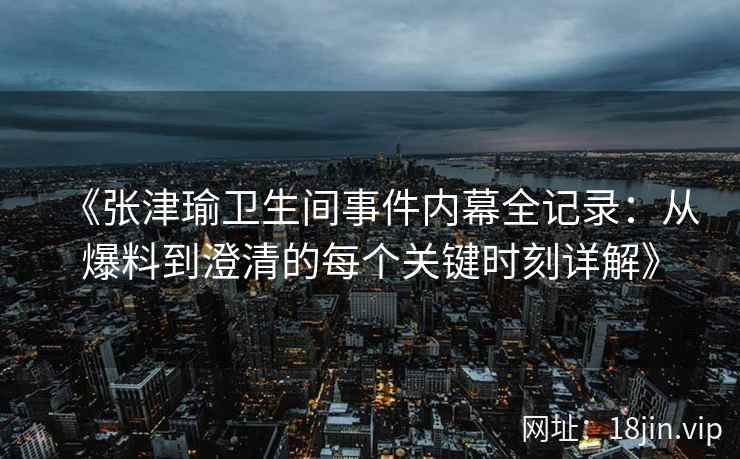 《张津瑜卫生间事件内幕全记录：从爆料到澄清的每个关键时刻详解》