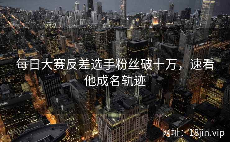 每日大赛反差选手粉丝破十万，速看他成名轨迹