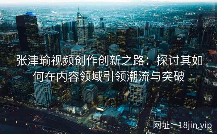 张津瑜视频创作创新之路：探讨其如何在内容领域引领潮流与突破