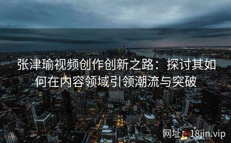 张津瑜视频创作创新之路：探讨其如何在内容领域引领潮流与突破