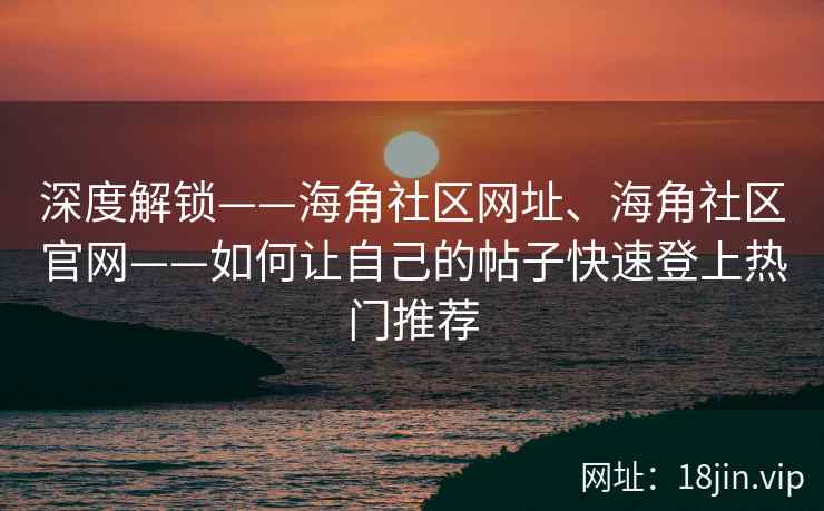 深度解锁——海角社区网址、海角社区官网——如何让自己的帖子快速登上热门推荐