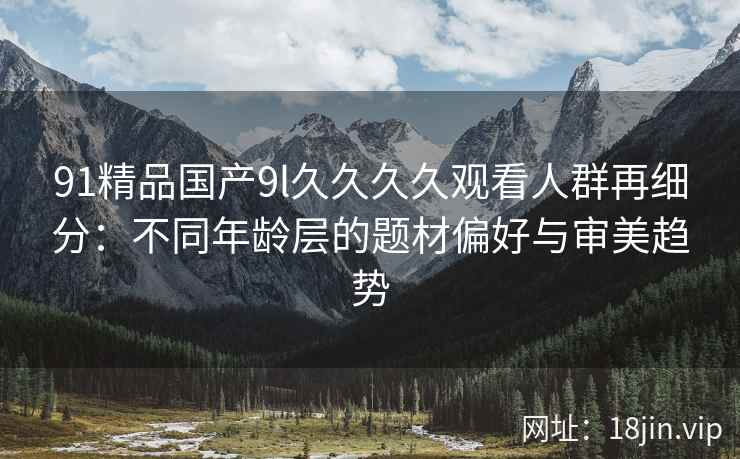 91精品国产9l久久久久观看人群再细分：不同年龄层的题材偏好与审美趋势