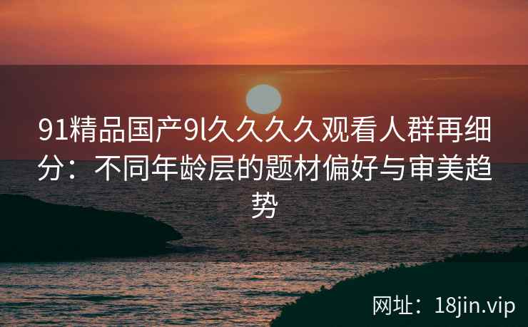 91精品国产9l久久久久观看人群再细分：不同年龄层的题材偏好与审美趋势