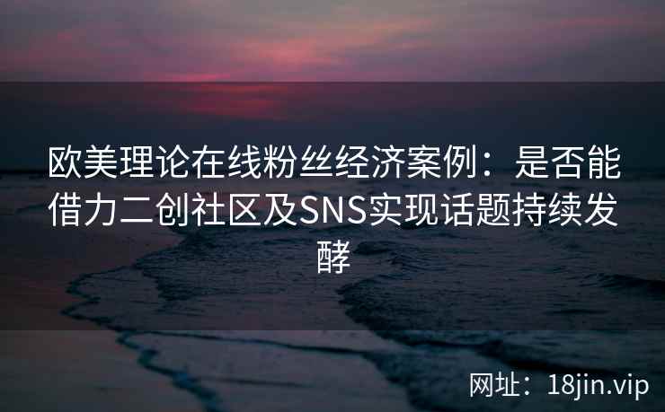欧美理论在线粉丝经济案例：是否能借力二创社区及SNS实现话题持续发酵