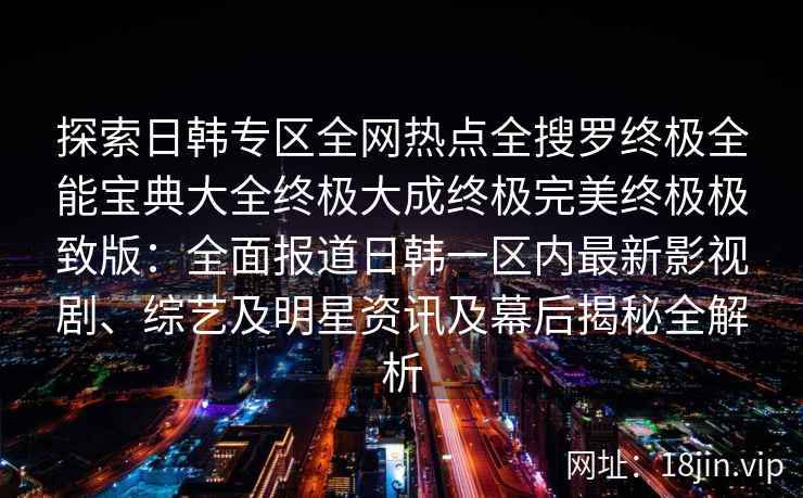探索日韩专区全网热点全搜罗终极全能宝典大全终极大成终极完美终极极致版：全面报道日韩一区内最新影视剧、综艺及明星资讯及幕后揭秘全解析