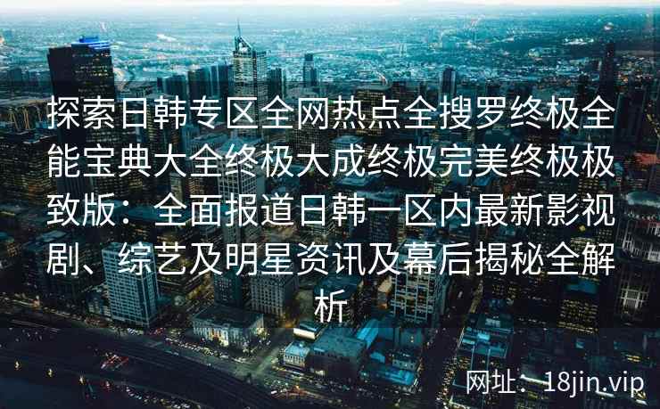 探索日韩专区全网热点全搜罗终极全能宝典大全终极大成终极完美终极极致版：全面报道日韩一区内最新影视剧、综艺及明星资讯及幕后揭秘全解析