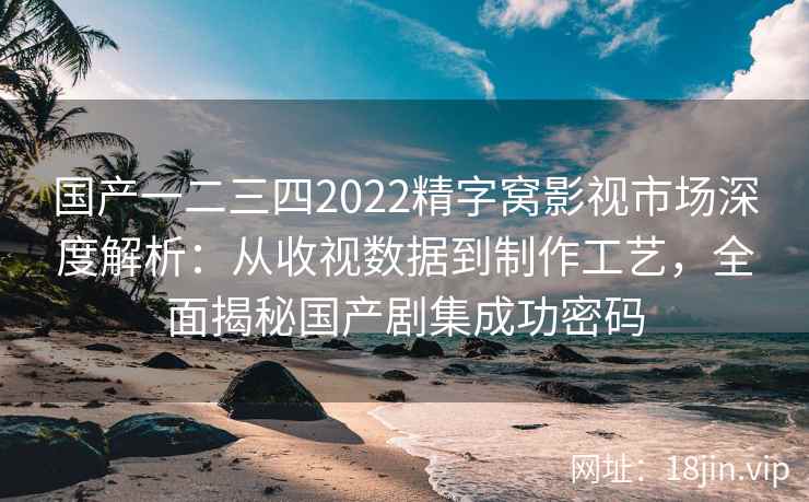 国产一二三四2022精字窝影视市场深度解析：从收视数据到制作工艺，全面揭秘国产剧集成功密码