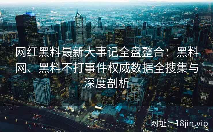 网红黑料最新大事记全盘整合：黑料网、黑料不打事件权威数据全搜集与深度剖析