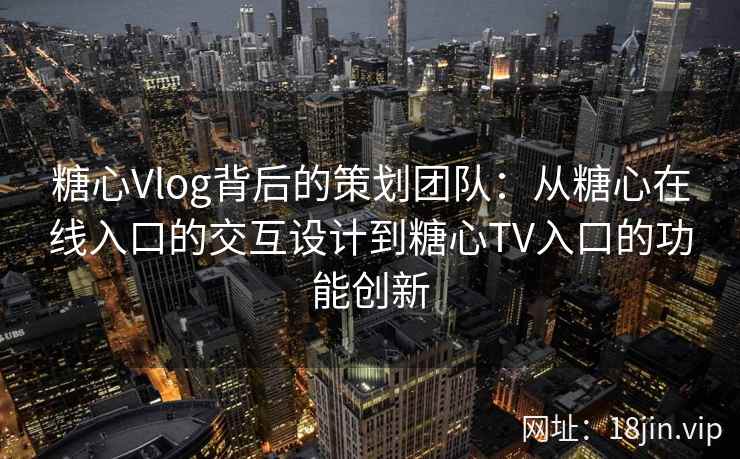 糖心Vlog背后的策划团队：从糖心在线入口的交互设计到糖心TV入口的功能创新