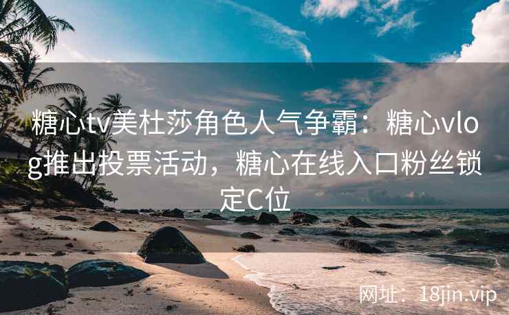 糖心tv美杜莎角色人气争霸：糖心vlog推出投票活动，糖心在线入口粉丝锁定C位