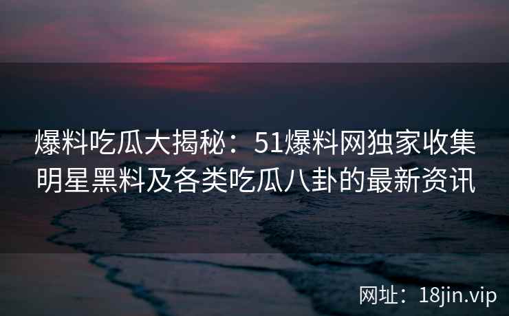 爆料吃瓜大揭秘：51爆料网独家收集明星黑料及各类吃瓜八卦的最新资讯