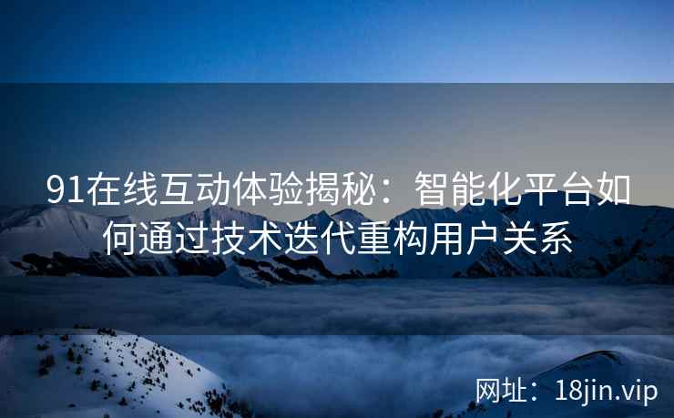 91在线互动体验揭秘：智能化平台如何通过技术迭代重构用户关系