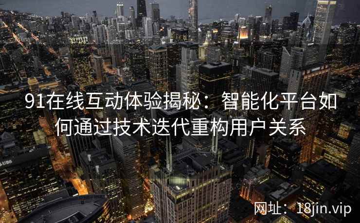 91在线互动体验揭秘：智能化平台如何通过技术迭代重构用户关系