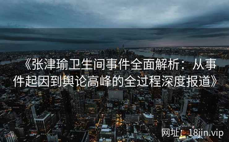 《张津瑜卫生间事件全面解析：从事件起因到舆论高峰的全过程深度报道》