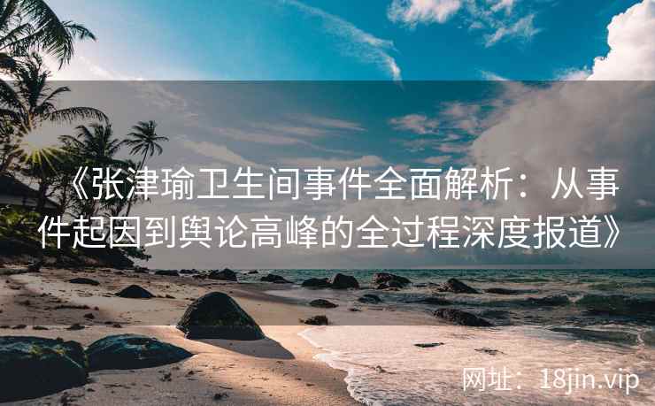 《张津瑜卫生间事件全面解析：从事件起因到舆论高峰的全过程深度报道》