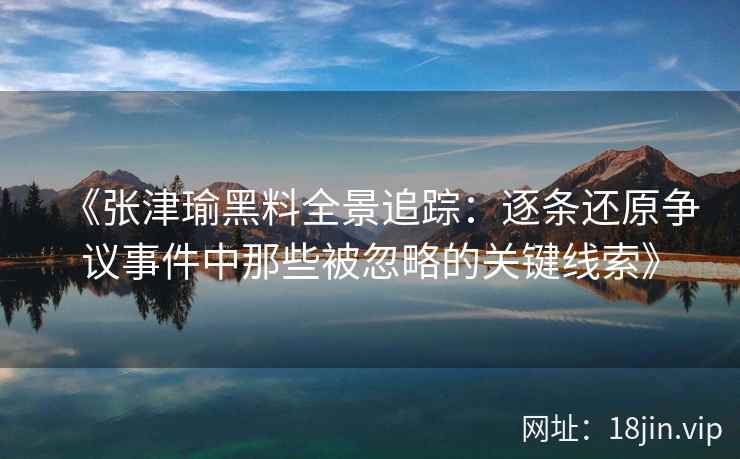 《张津瑜黑料全景追踪：逐条还原争议事件中那些被忽略的关键线索》