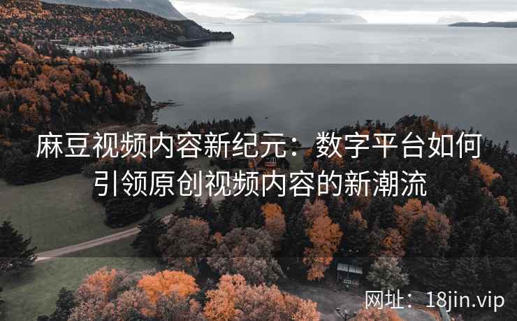 麻豆视频内容新纪元：数字平台如何引领原创视频内容的新潮流