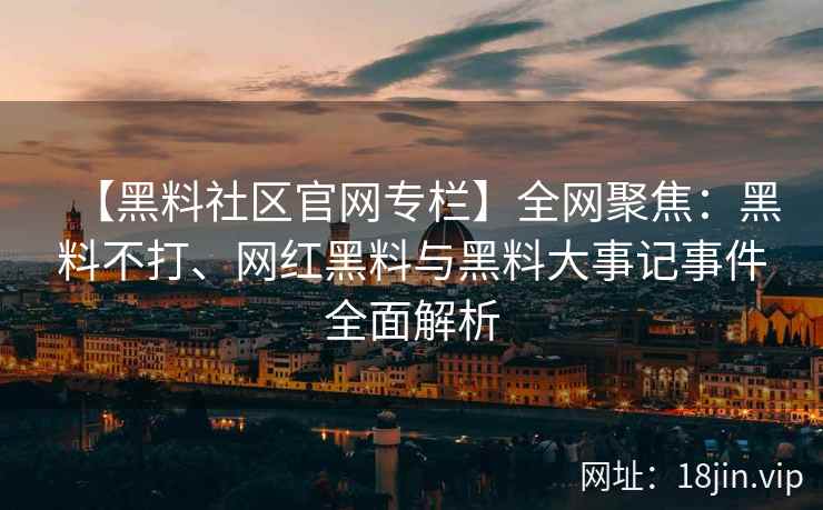 【黑料社区官网专栏】全网聚焦：黑料不打、网红黑料与黑料大事记事件全面解析