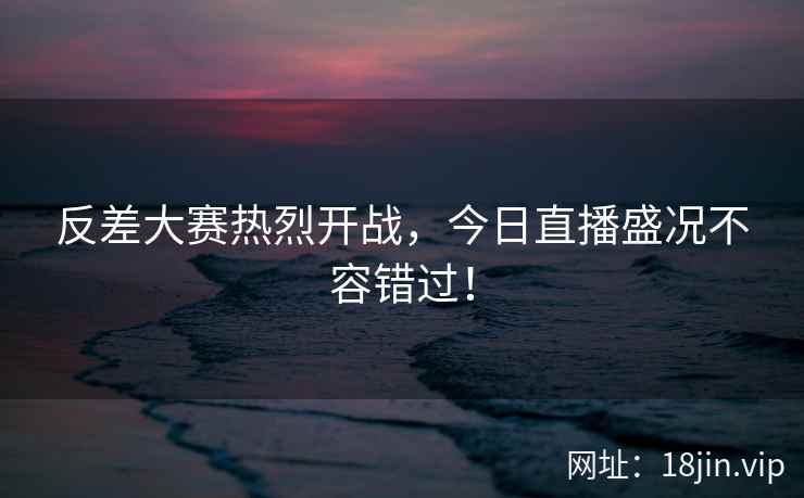 反差大赛热烈开战，今日直播盛况不容错过！