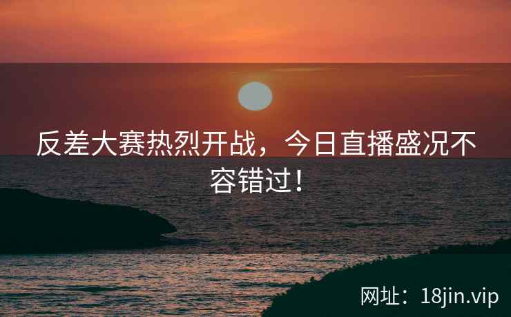 反差大赛热烈开战，今日直播盛况不容错过！