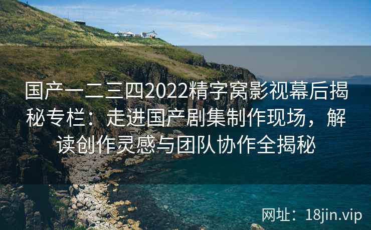 国产一二三四2022精字窝影视幕后揭秘专栏：走进国产剧集制作现场，解读创作灵感与团队协作全揭秘