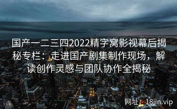 国产一二三四2022精字窝影视幕后揭秘专栏：走进国产剧集制作现场，解读创作灵感与团队协作全揭秘