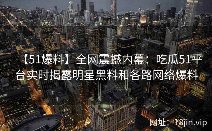 【51爆料】全网震撼内幕：吃瓜51平台实时揭露明星黑料和各路网络爆料