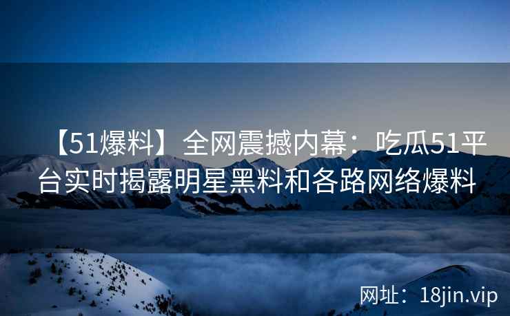 【51爆料】全网震撼内幕：吃瓜51平台实时揭露明星黑料和各路网络爆料