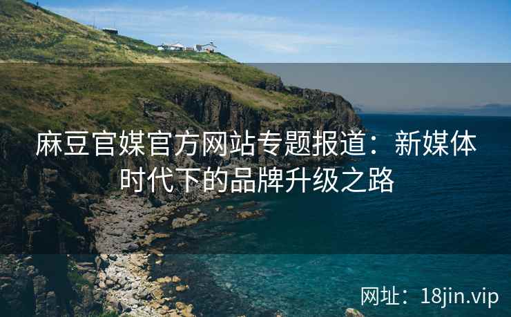 麻豆官媒官方网站专题报道：新媒体时代下的品牌升级之路