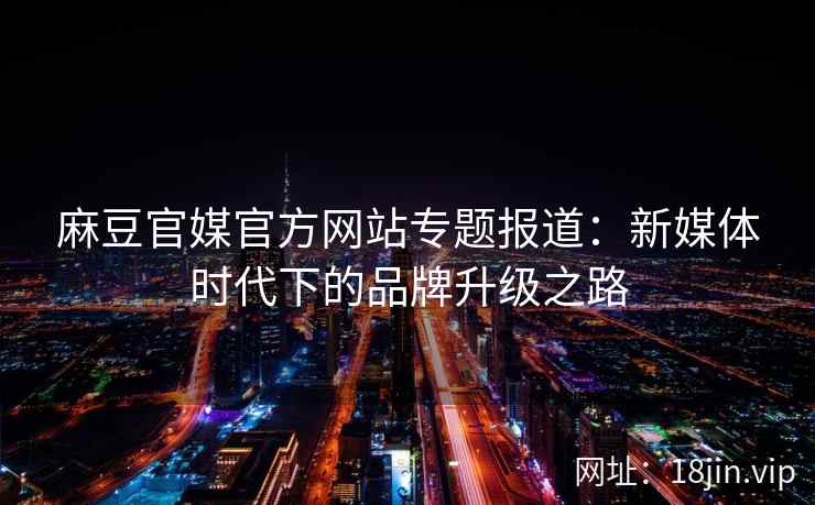 麻豆官媒官方网站专题报道：新媒体时代下的品牌升级之路