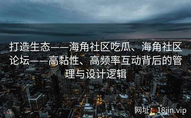 打造生态——海角社区吃瓜、海角社区论坛——高黏性、高频率互动背后的管理与设计逻辑