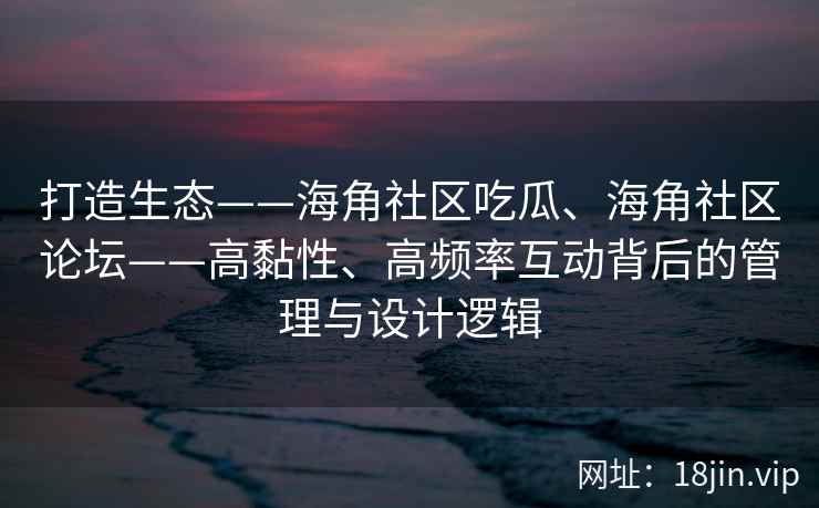 打造生态——海角社区吃瓜、海角社区论坛——高黏性、高频率互动背后的管理与设计逻辑