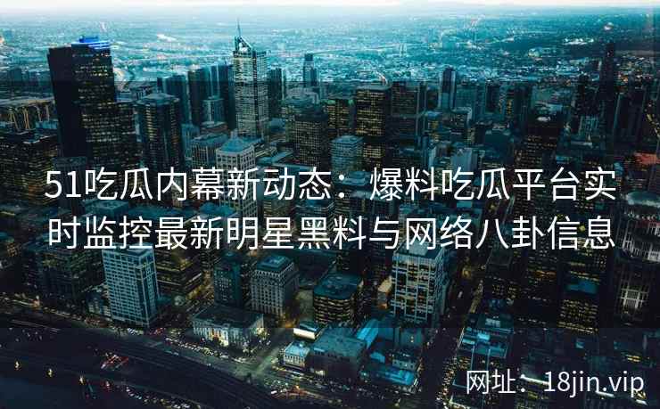 51吃瓜内幕新动态：爆料吃瓜平台实时监控最新明星黑料与网络八卦信息