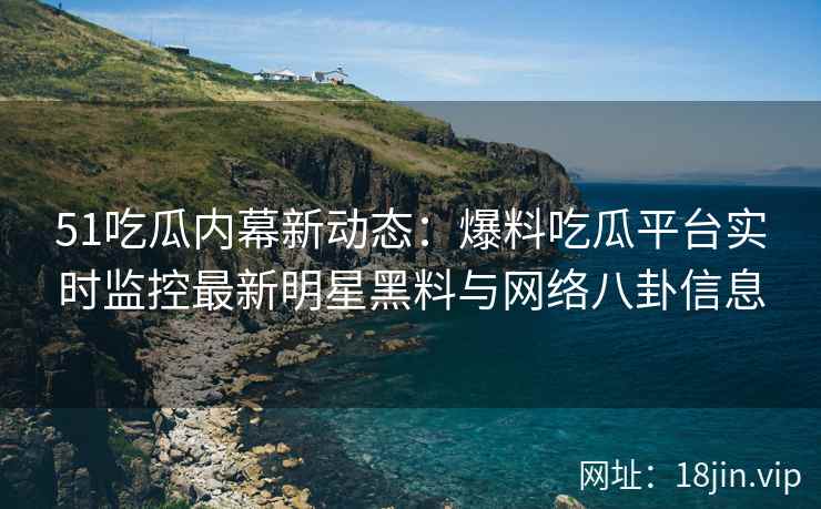 51吃瓜内幕新动态：爆料吃瓜平台实时监控最新明星黑料与网络八卦信息
