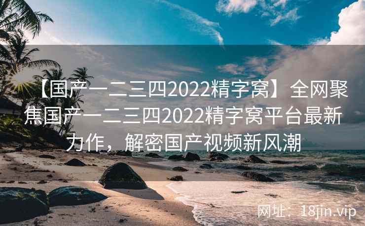 【国产一二三四2022精字窝】全网聚焦国产一二三四2022精字窝平台最新力作，解密国产视频新风潮