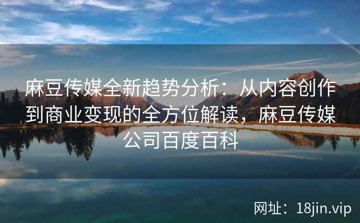 麻豆传媒全新趋势分析：从内容创作到商业变现的全方位解读，麻豆传媒公司百度百科
