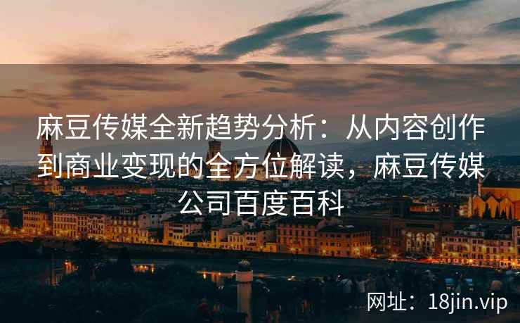 麻豆传媒全新趋势分析：从内容创作到商业变现的全方位解读，麻豆传媒公司百度百科