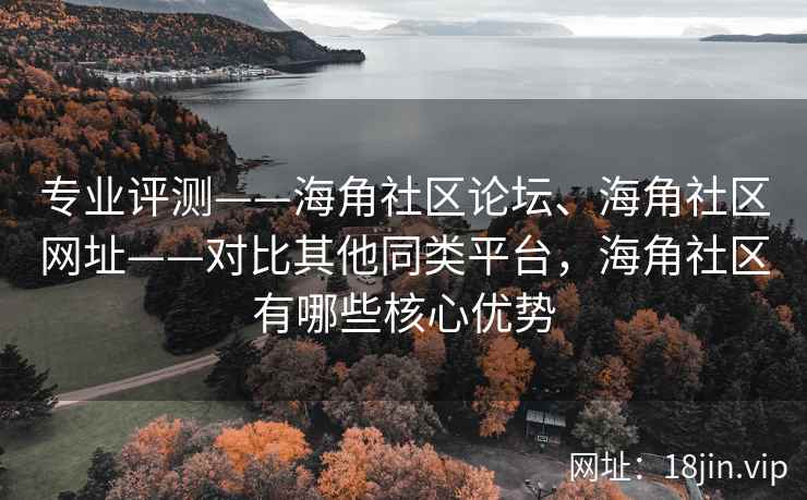 专业评测——海角社区论坛、海角社区网址——对比其他同类平台，海角社区有哪些核心优势