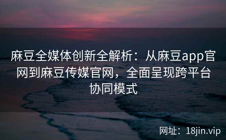 麻豆全媒体创新全解析：从麻豆app官网到麻豆传媒官网，全面呈现跨平台协同模式